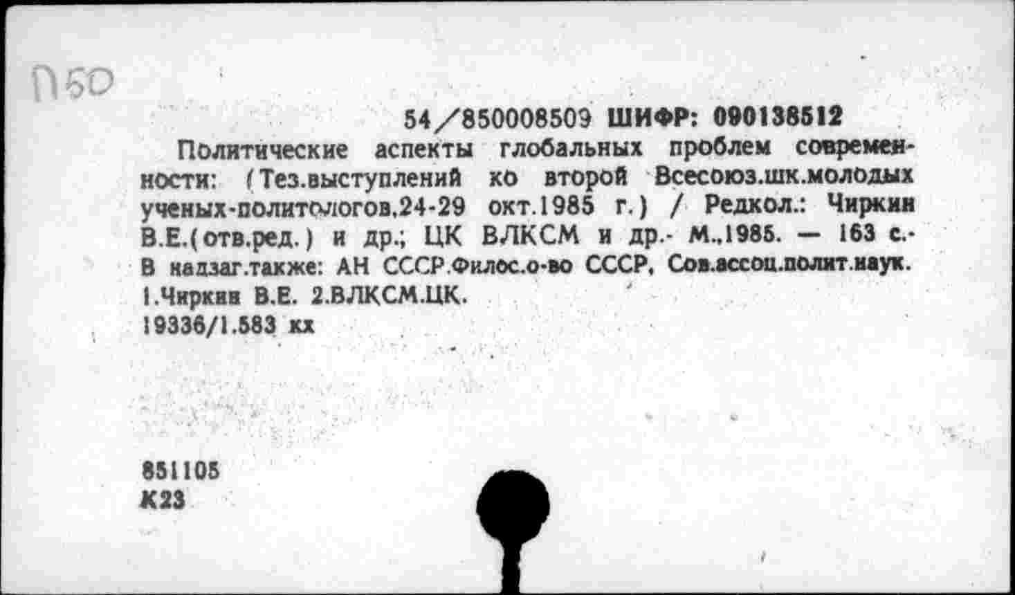 ﻿50
54/850008509 ШИФР: 090138512
Политические аспекты глобальных проблем современности: I Тез.выступлений ко второй Всесоюз.шк.молодых ученых-политологов.24-29 окт. 1985 г.) / Редкол.: Чиркин В.Е.(отв.ред.) и др.; ЦК ВЛКСМ и др.- М.,1985. — 163 с.-В надзаг .также: АН СССР.Филос.о-во СССР, Сов.ассоц.полит.наук. 1 .Чиркав В.Е. 2.ВЛКСМ.ЦК.
19335/1.583 кх
851105 К23